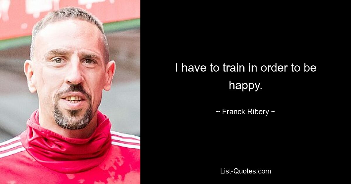 I have to train in order to be happy. — © Franck Ribery