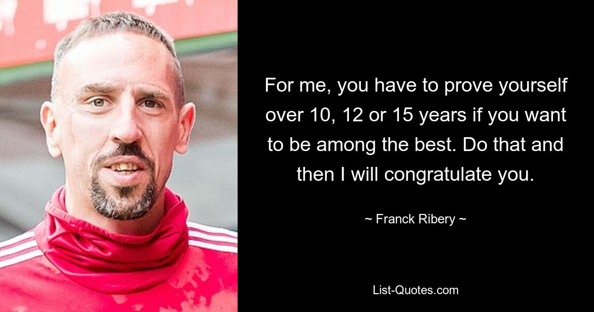 For me, you have to prove yourself over 10, 12 or 15 years if you want to be among the best. Do that and then I will congratulate you. — © Franck Ribery