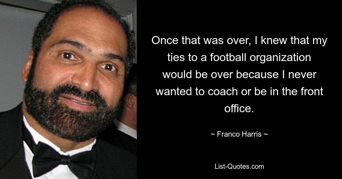 Once that was over, I knew that my ties to a football organization would be over because I never wanted to coach or be in the front office. — © Franco Harris