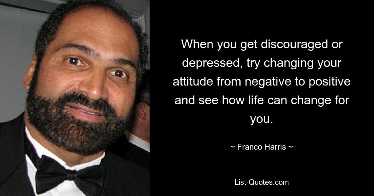 When you get discouraged or depressed, try changing your attitude from negative to positive and see how life can change for you. — © Franco Harris