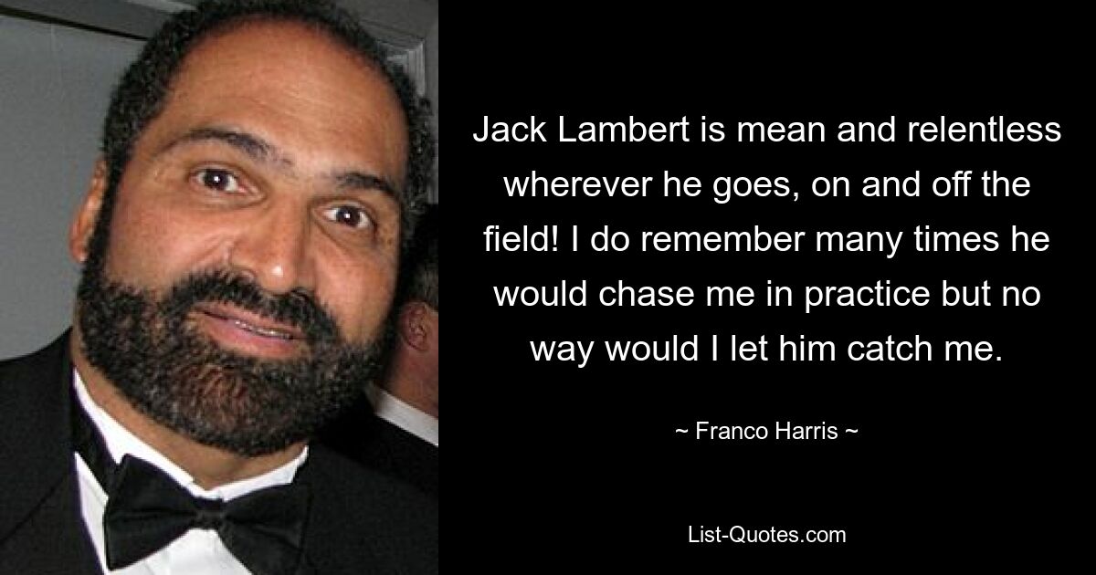 Jack Lambert is mean and relentless wherever he goes, on and off the field! I do remember many times he would chase me in practice but no way would I let him catch me. — © Franco Harris