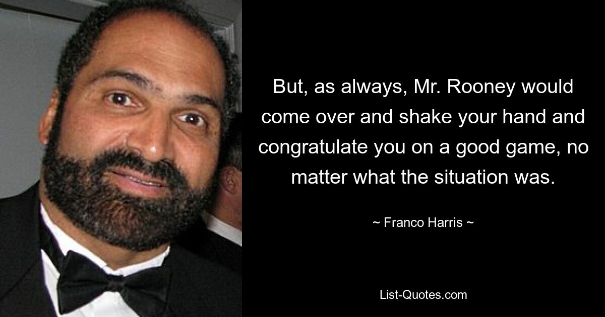 But, as always, Mr. Rooney would come over and shake your hand and congratulate you on a good game, no matter what the situation was. — © Franco Harris