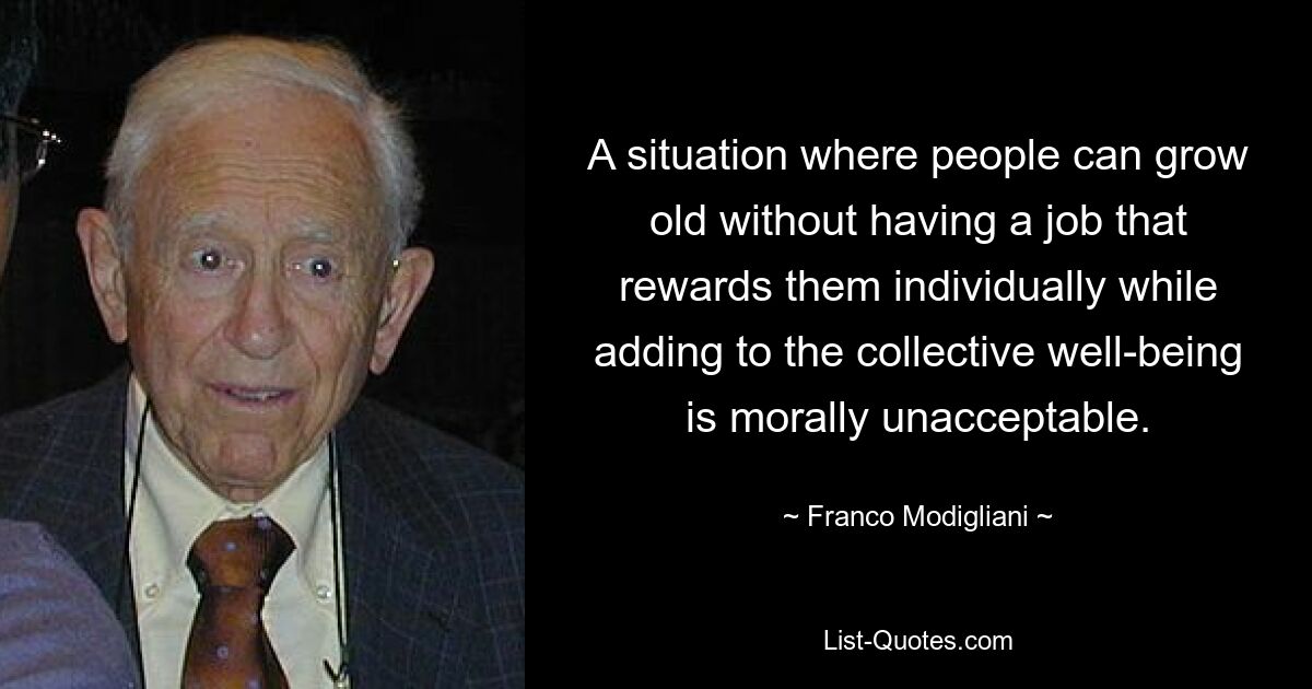 A situation where people can grow old without having a job that rewards them individually while adding to the collective well-being is morally unacceptable. — © Franco Modigliani