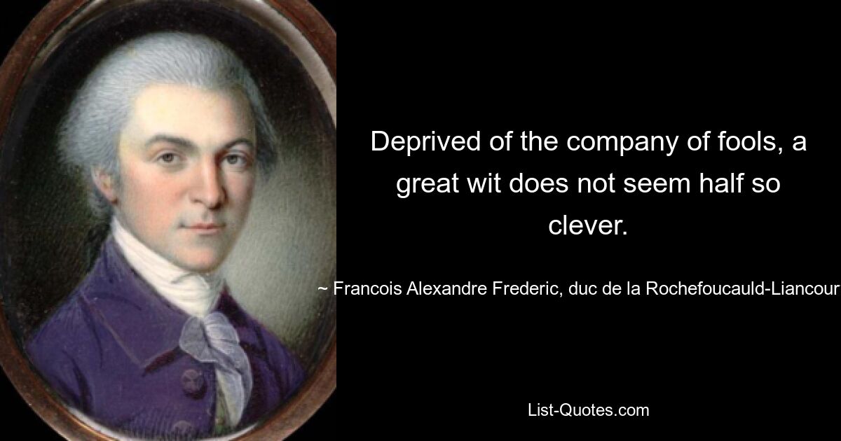 Deprived of the company of fools, a great wit does not seem half so clever. — © Francois Alexandre Frederic, duc de la Rochefoucauld-Liancourt