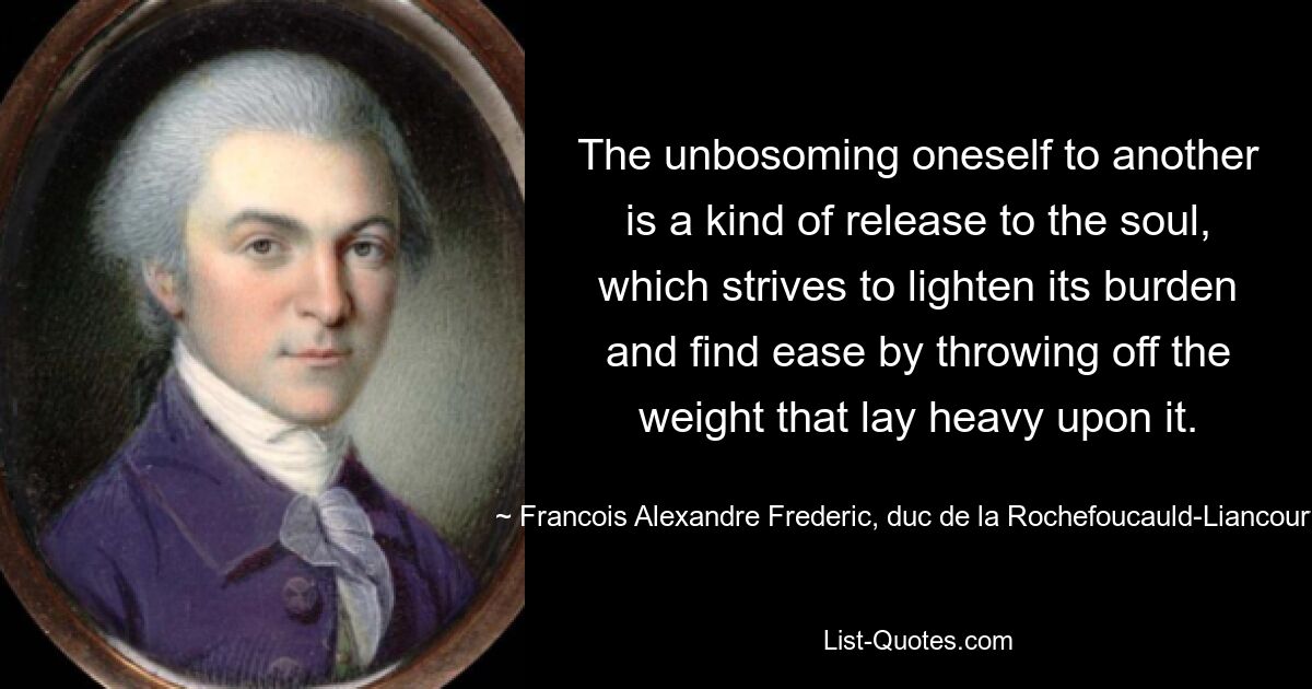 The unbosoming oneself to another is a kind of release to the soul, which strives to lighten its burden and find ease by throwing off the weight that lay heavy upon it. — © Francois Alexandre Frederic, duc de la Rochefoucauld-Liancourt