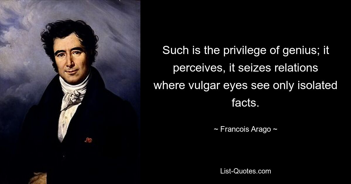 Such is the privilege of genius; it perceives, it seizes relations where vulgar eyes see only isolated facts. — © Francois Arago