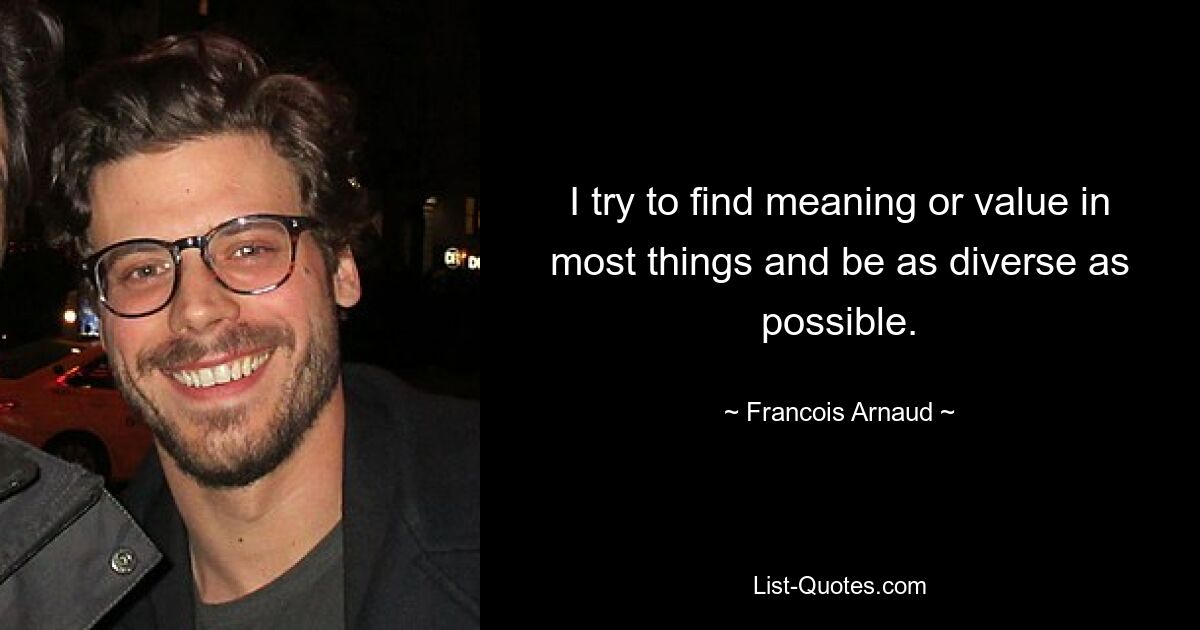 I try to find meaning or value in most things and be as diverse as possible. — © Francois Arnaud