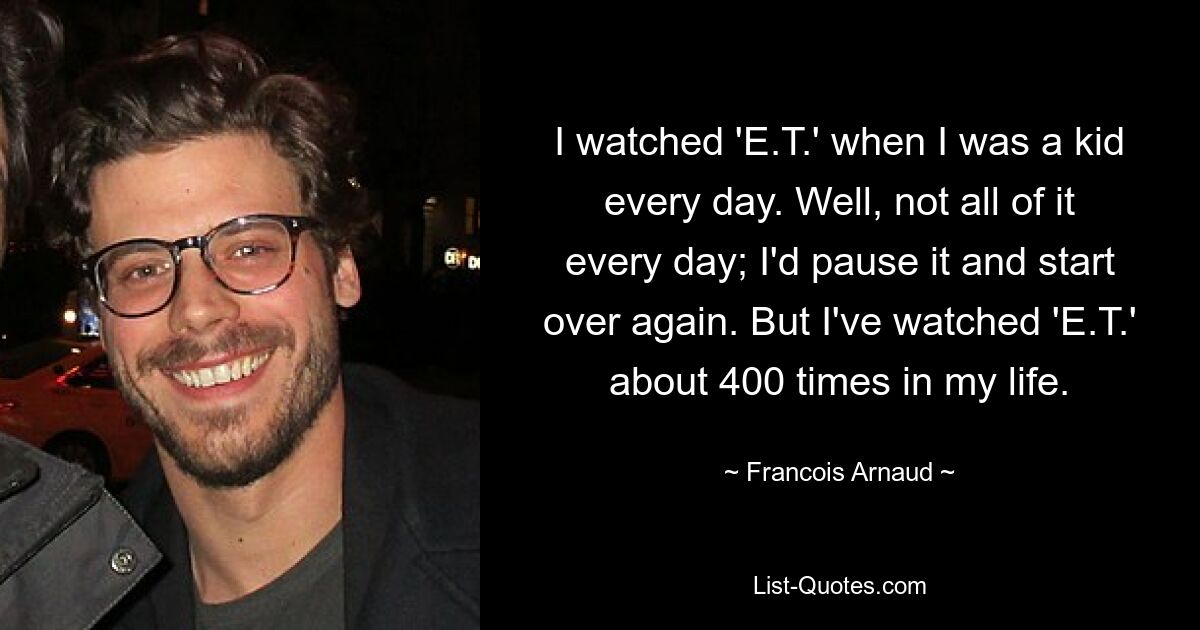 I watched 'E.T.' when I was a kid every day. Well, not all of it every day; I'd pause it and start over again. But I've watched 'E.T.' about 400 times in my life. — © Francois Arnaud