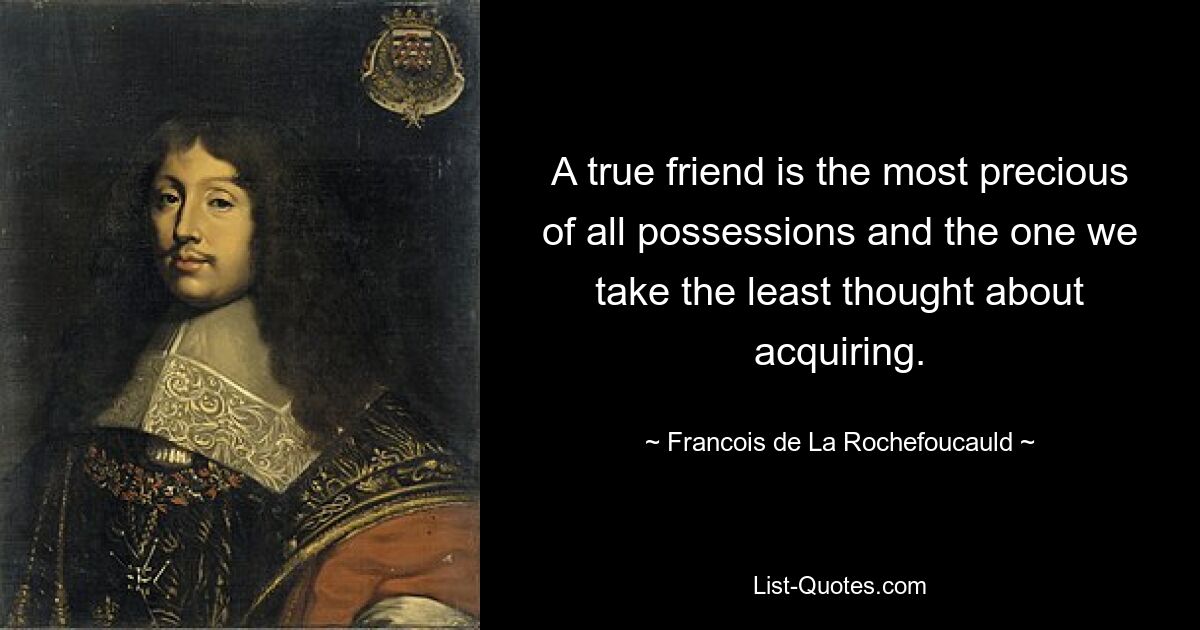 A true friend is the most precious of all possessions and the one we take the least thought about acquiring. — © Francois de La Rochefoucauld