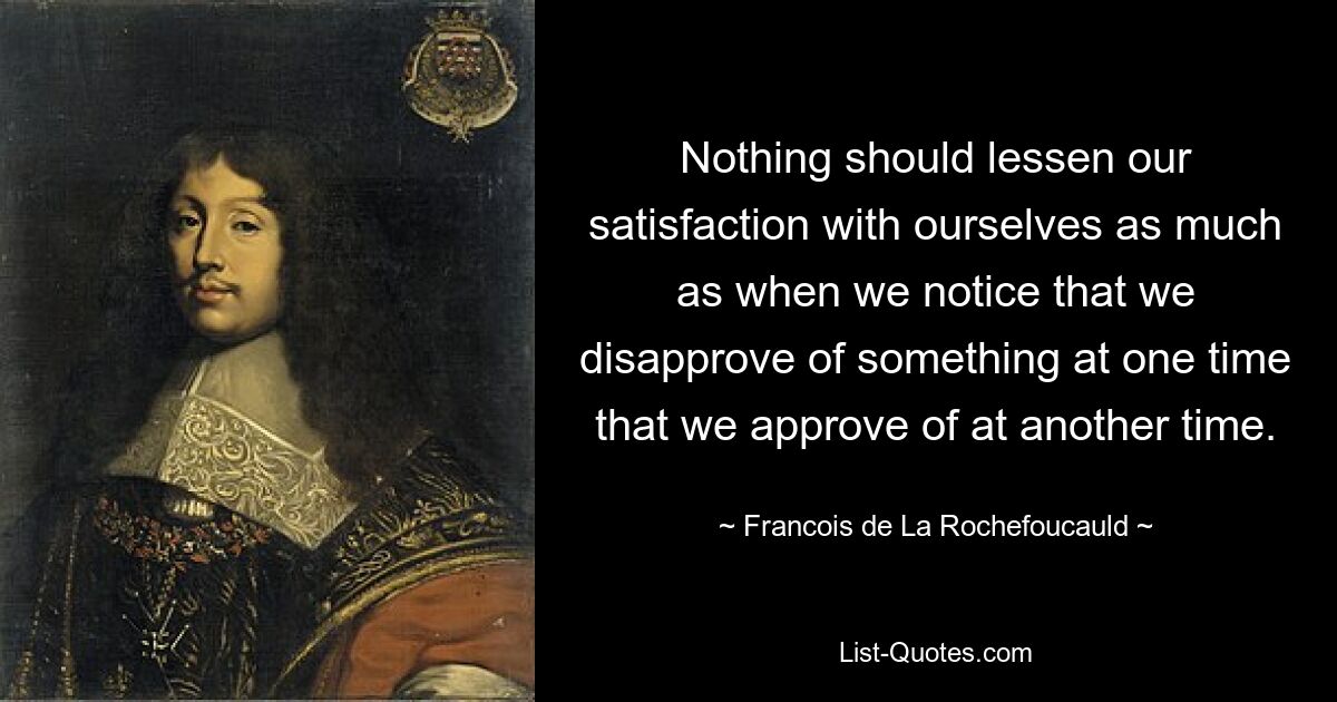 Nothing should lessen our satisfaction with ourselves as much as when we notice that we disapprove of something at one time that we approve of at another time. — © Francois de La Rochefoucauld