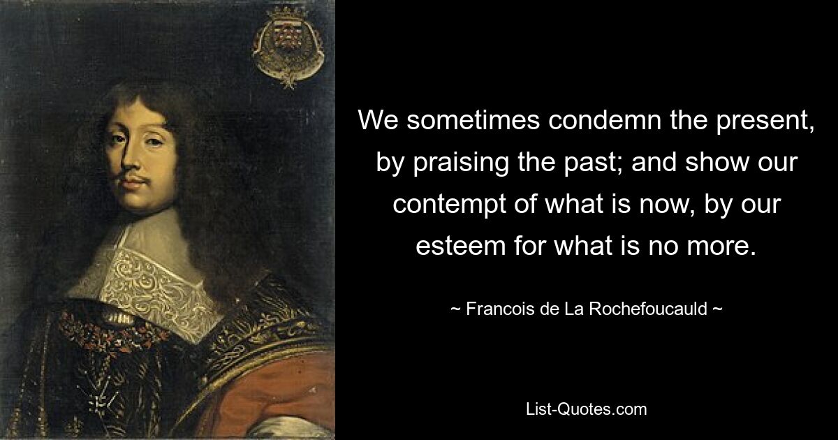 We sometimes condemn the present, by praising the past; and show our contempt of what is now, by our esteem for what is no more. — © Francois de La Rochefoucauld