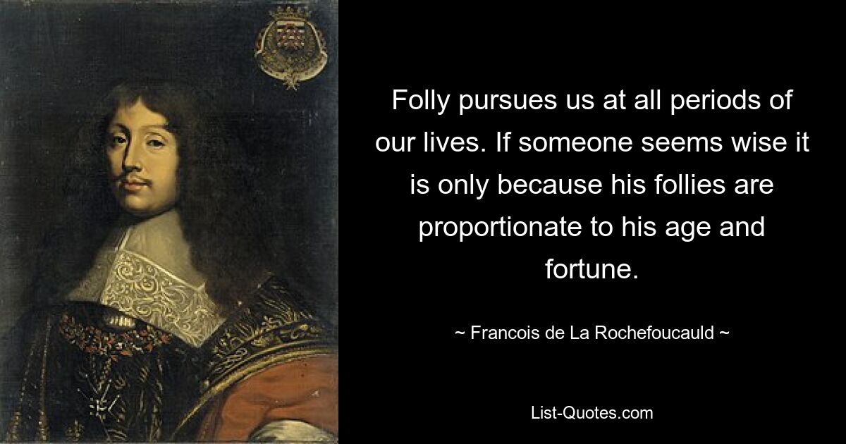 Folly pursues us at all periods of our lives. If someone seems wise it is only because his follies are proportionate to his age and fortune. — © Francois de La Rochefoucauld