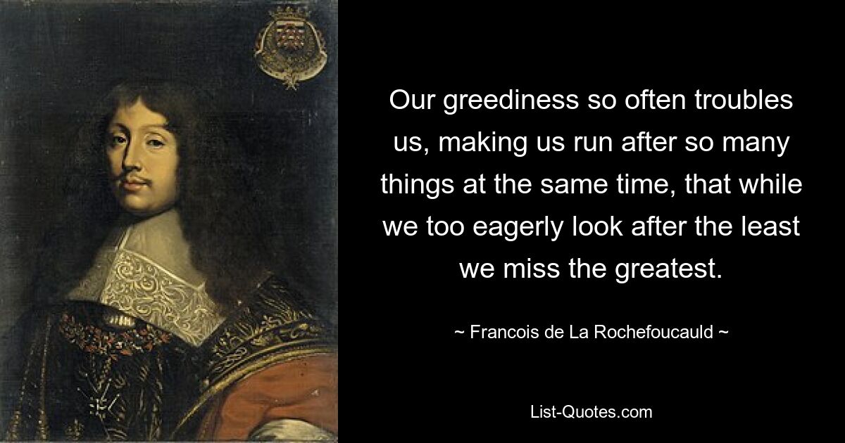 Our greediness so often troubles us, making us run after so many things at the same time, that while we too eagerly look after the least we miss the greatest. — © Francois de La Rochefoucauld