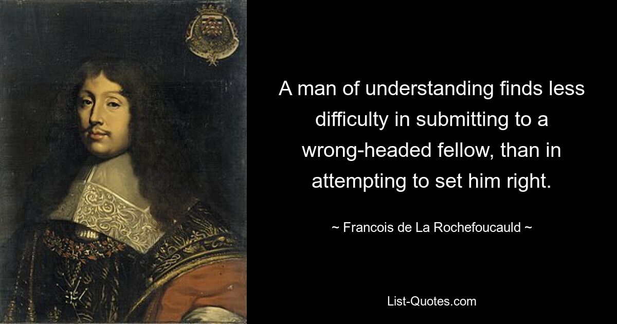 A man of understanding finds less difficulty in submitting to a wrong-headed fellow, than in attempting to set him right. — © Francois de La Rochefoucauld