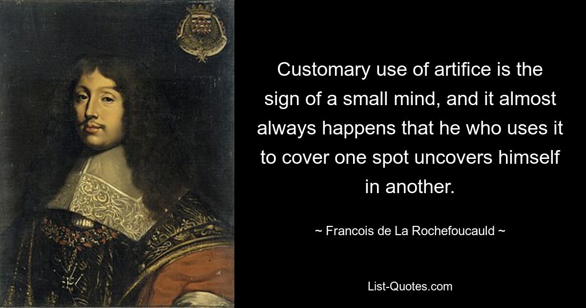 Customary use of artifice is the sign of a small mind, and it almost always happens that he who uses it to cover one spot uncovers himself in another. — © Francois de La Rochefoucauld