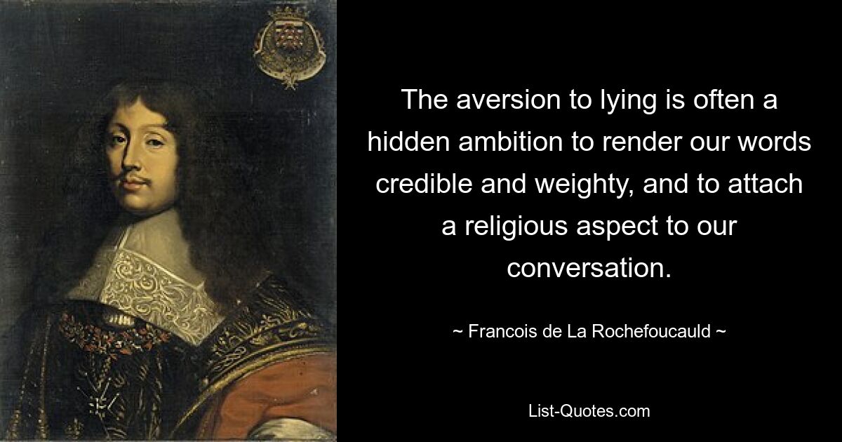 The aversion to lying is often a hidden ambition to render our words credible and weighty, and to attach a religious aspect to our conversation. — © Francois de La Rochefoucauld