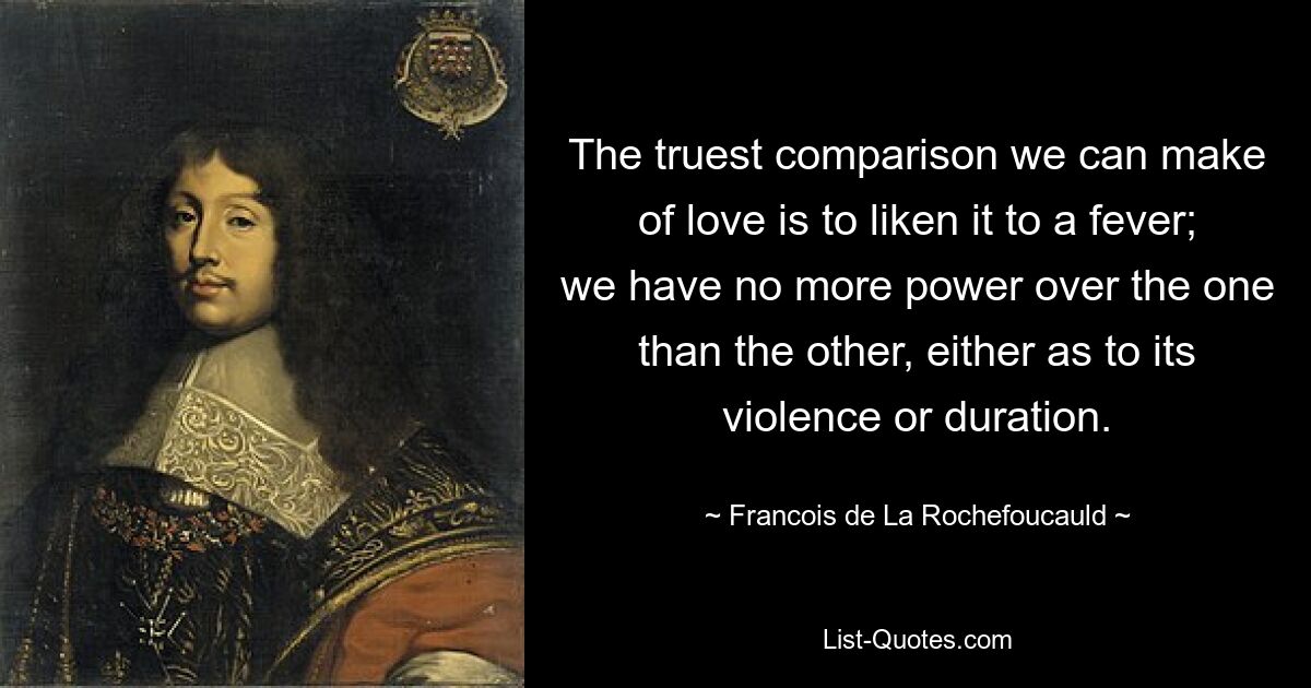 The truest comparison we can make of love is to liken it to a fever; we have no more power over the one than the other, either as to its violence or duration. — © Francois de La Rochefoucauld