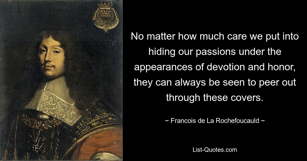 No matter how much care we put into hiding our passions under the appearances of devotion and honor, they can always be seen to peer out through these covers. — © Francois de La Rochefoucauld