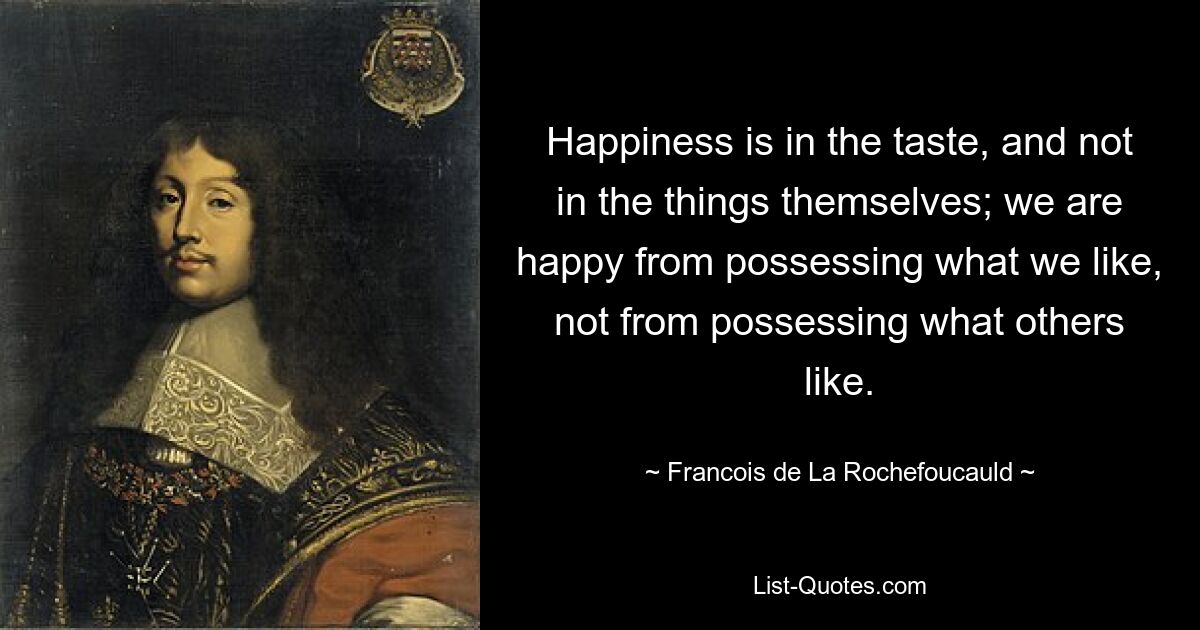 Happiness is in the taste, and not in the things themselves; we are happy from possessing what we like, not from possessing what others like. — © Francois de La Rochefoucauld