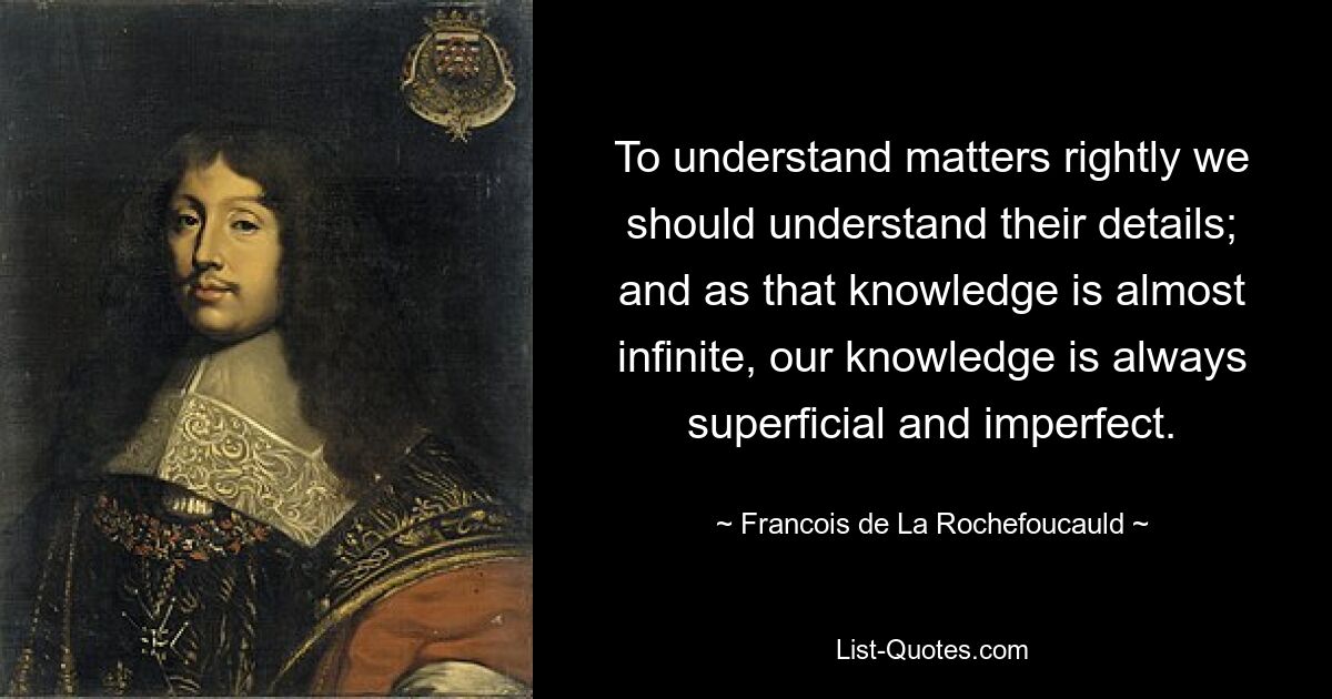 To understand matters rightly we should understand their details; and as that knowledge is almost infinite, our knowledge is always superficial and imperfect. — © Francois de La Rochefoucauld