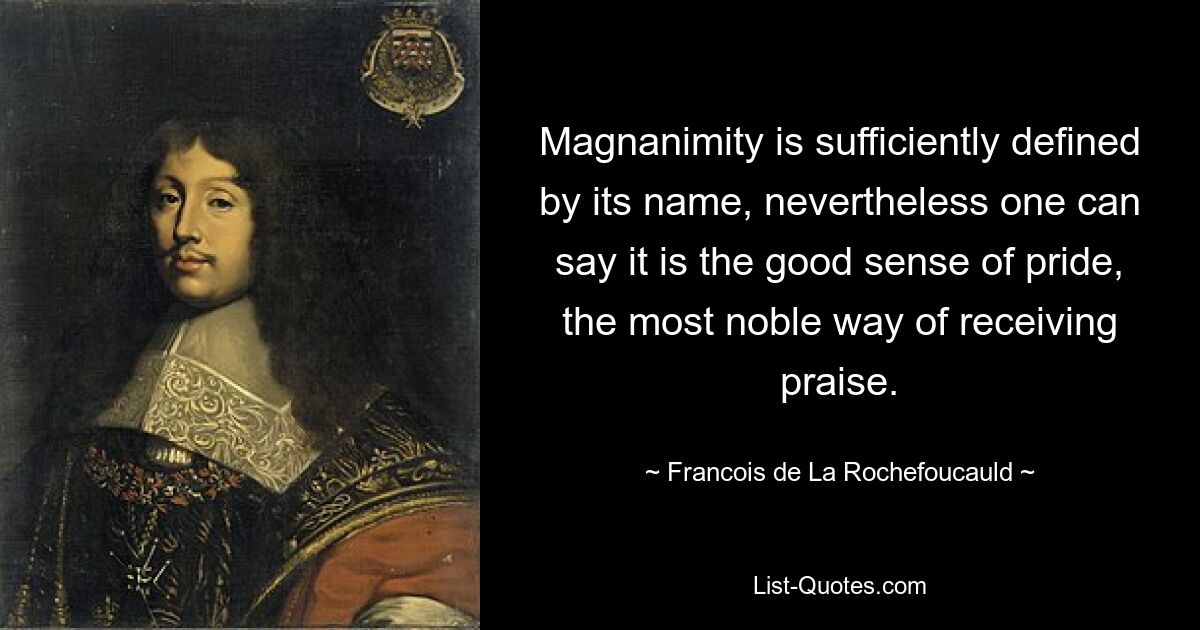 Magnanimity is sufficiently defined by its name, nevertheless one can say it is the good sense of pride, the most noble way of receiving praise. — © Francois de La Rochefoucauld