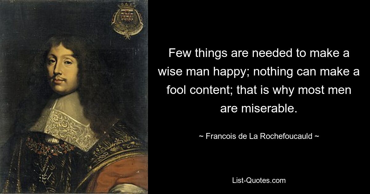 Few things are needed to make a wise man happy; nothing can make a fool content; that is why most men are miserable. — © Francois de La Rochefoucauld