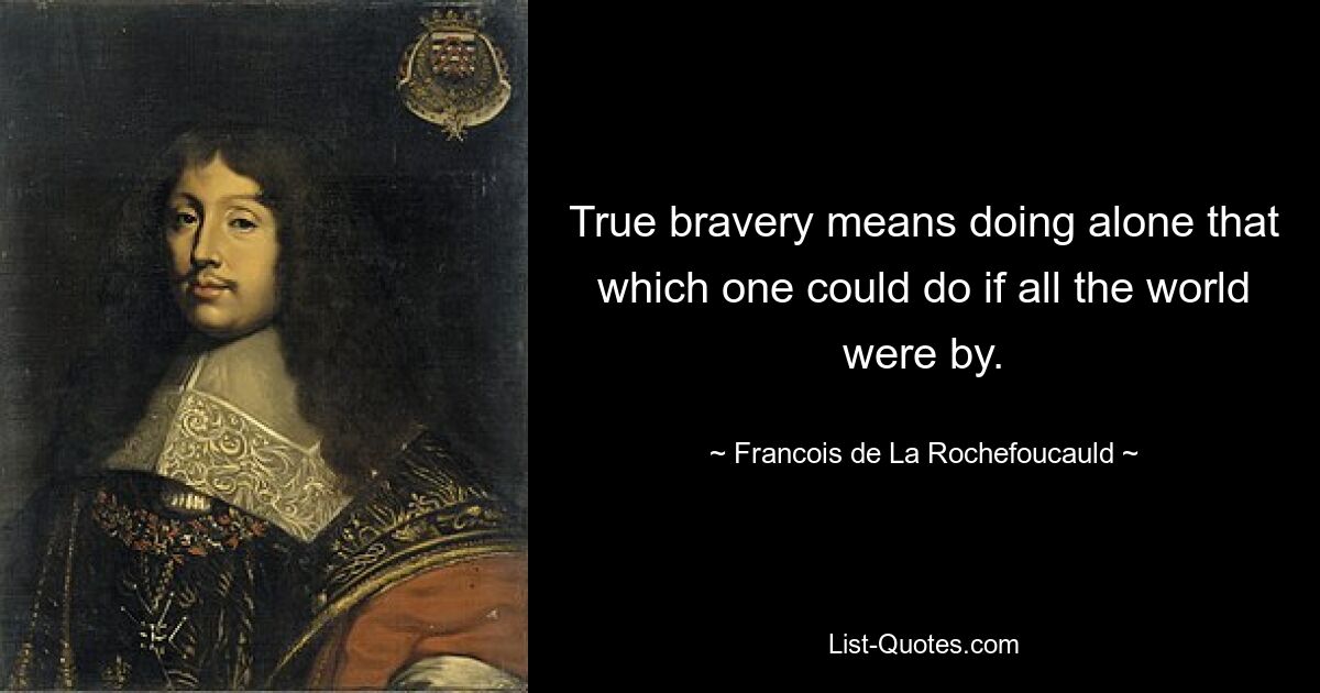 True bravery means doing alone that which one could do if all the world were by. — © Francois de La Rochefoucauld