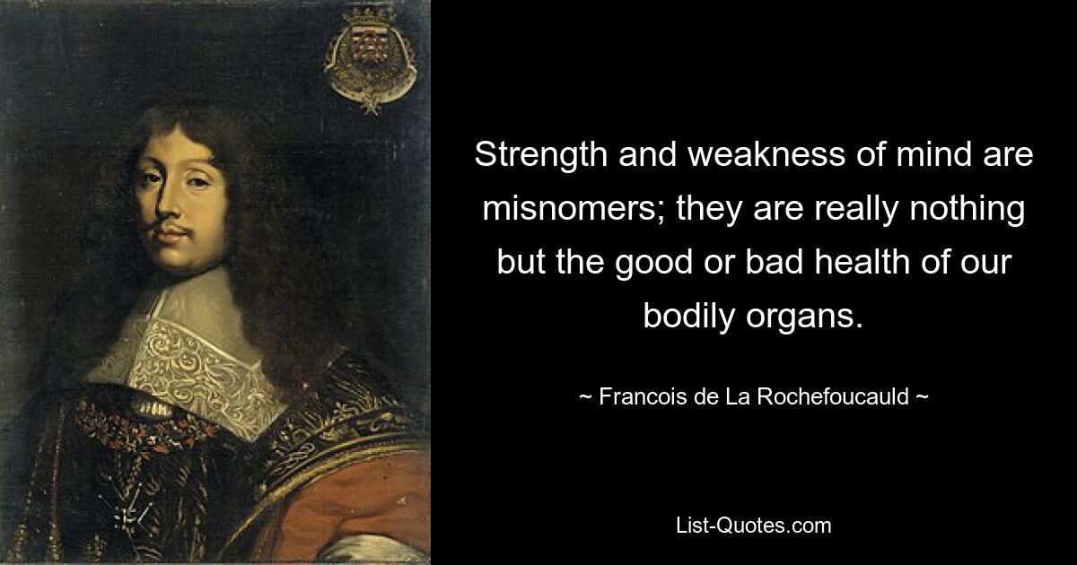 Strength and weakness of mind are misnomers; they are really nothing but the good or bad health of our bodily organs. — © Francois de La Rochefoucauld