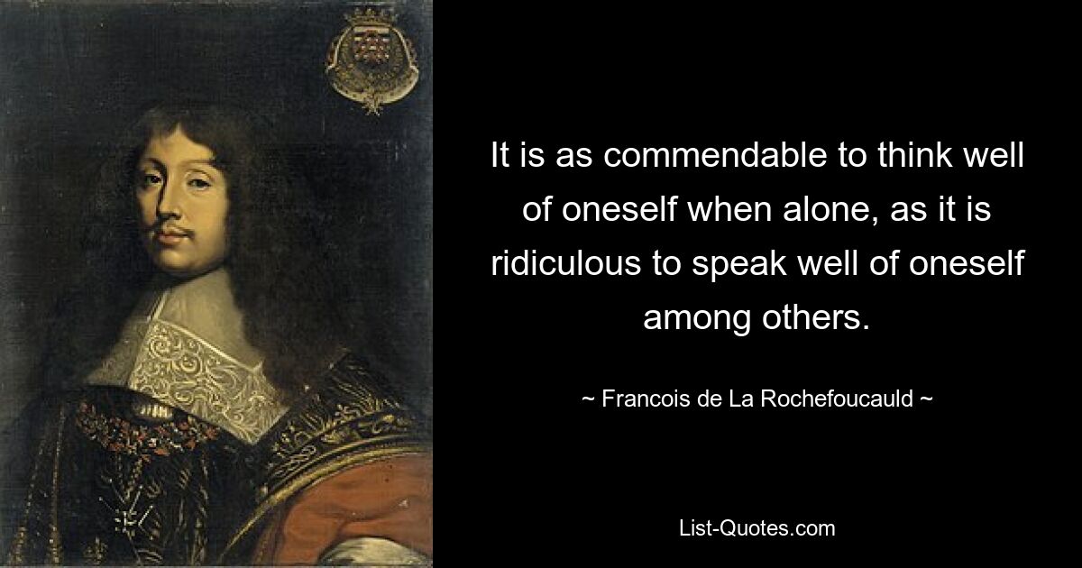 It is as commendable to think well of oneself when alone, as it is ridiculous to speak well of oneself among others. — © Francois de La Rochefoucauld