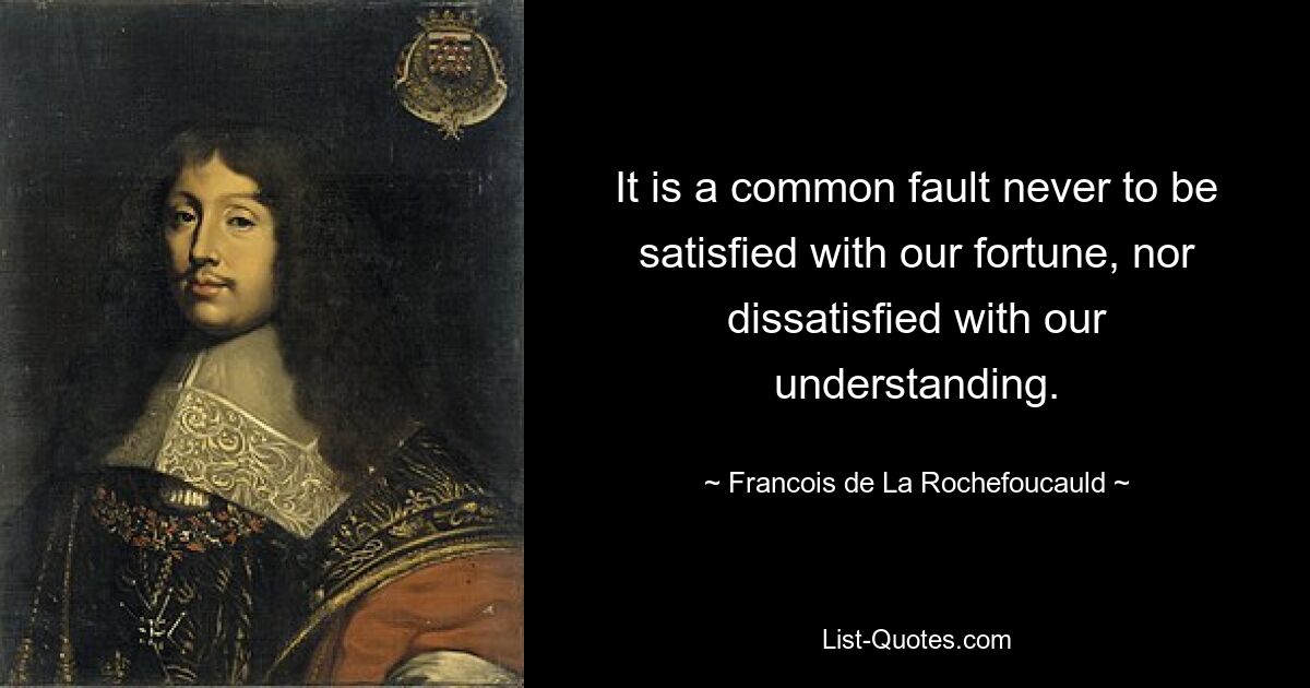 It is a common fault never to be satisfied with our fortune, nor dissatisfied with our understanding. — © Francois de La Rochefoucauld