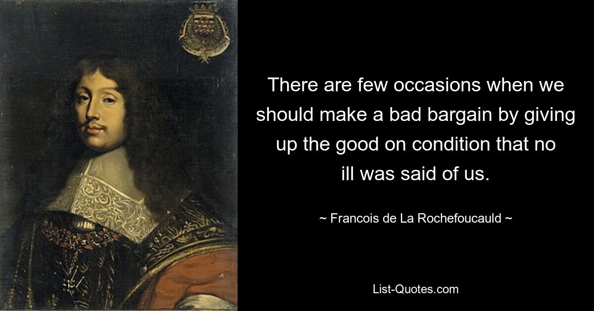 There are few occasions when we should make a bad bargain by giving up the good on condition that no ill was said of us. — © Francois de La Rochefoucauld