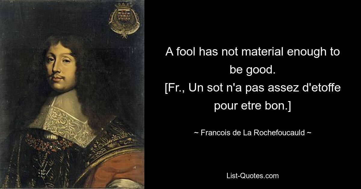 A fool has not material enough to be good.
[Fr., Un sot n'a pas assez d'etoffe pour etre bon.] — © Francois de La Rochefoucauld