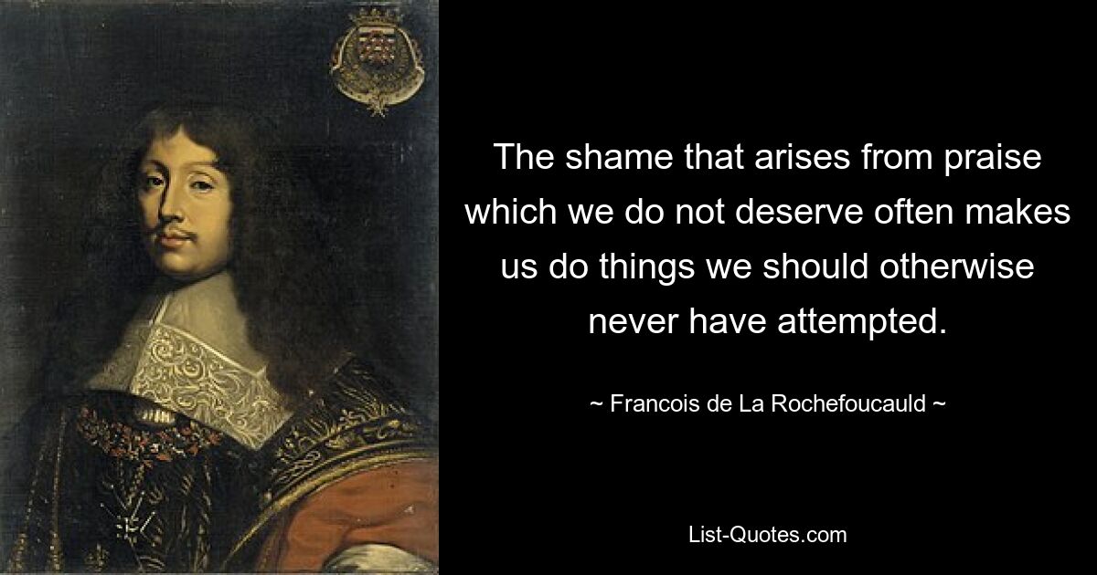 The shame that arises from praise which we do not deserve often makes us do things we should otherwise never have attempted. — © Francois de La Rochefoucauld