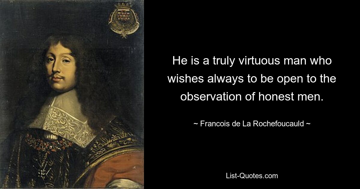 He is a truly virtuous man who wishes always to be open to the observation of honest men. — © Francois de La Rochefoucauld