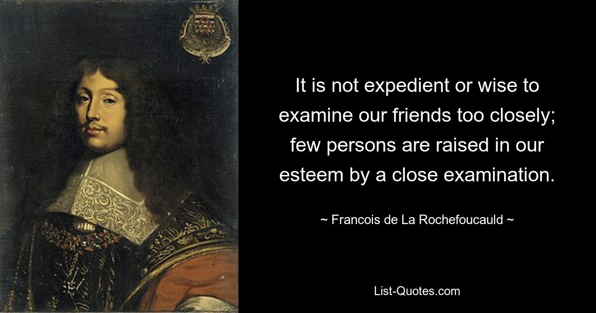 It is not expedient or wise to examine our friends too closely; few persons are raised in our esteem by a close examination. — © Francois de La Rochefoucauld