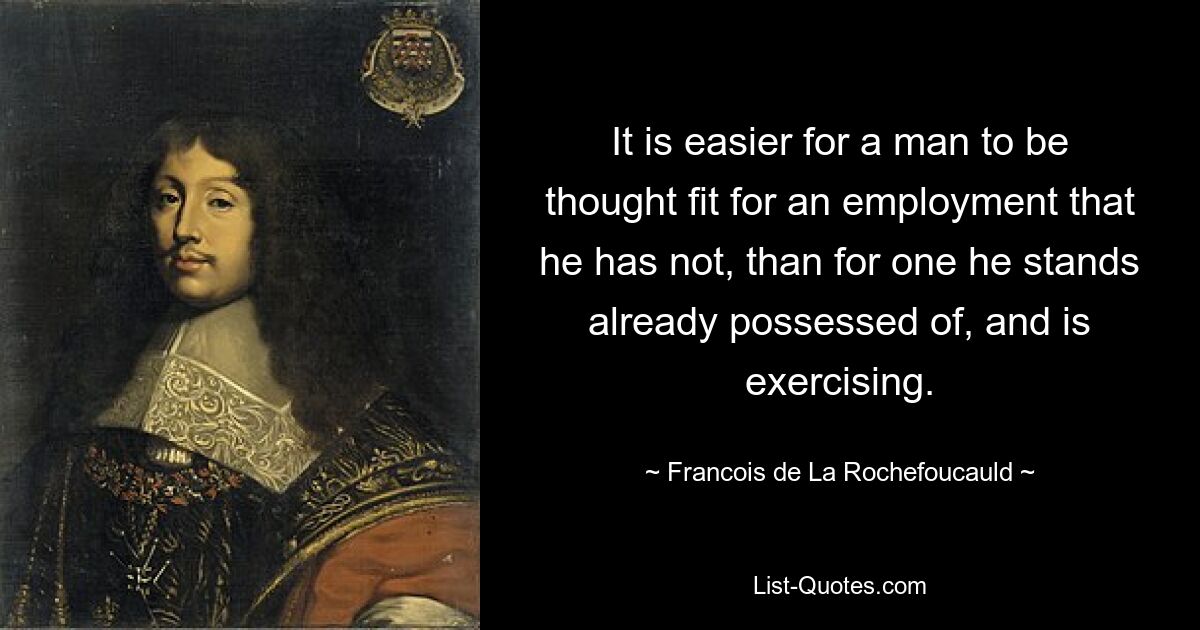 It is easier for a man to be thought fit for an employment that he has not, than for one he stands already possessed of, and is exercising. — © Francois de La Rochefoucauld