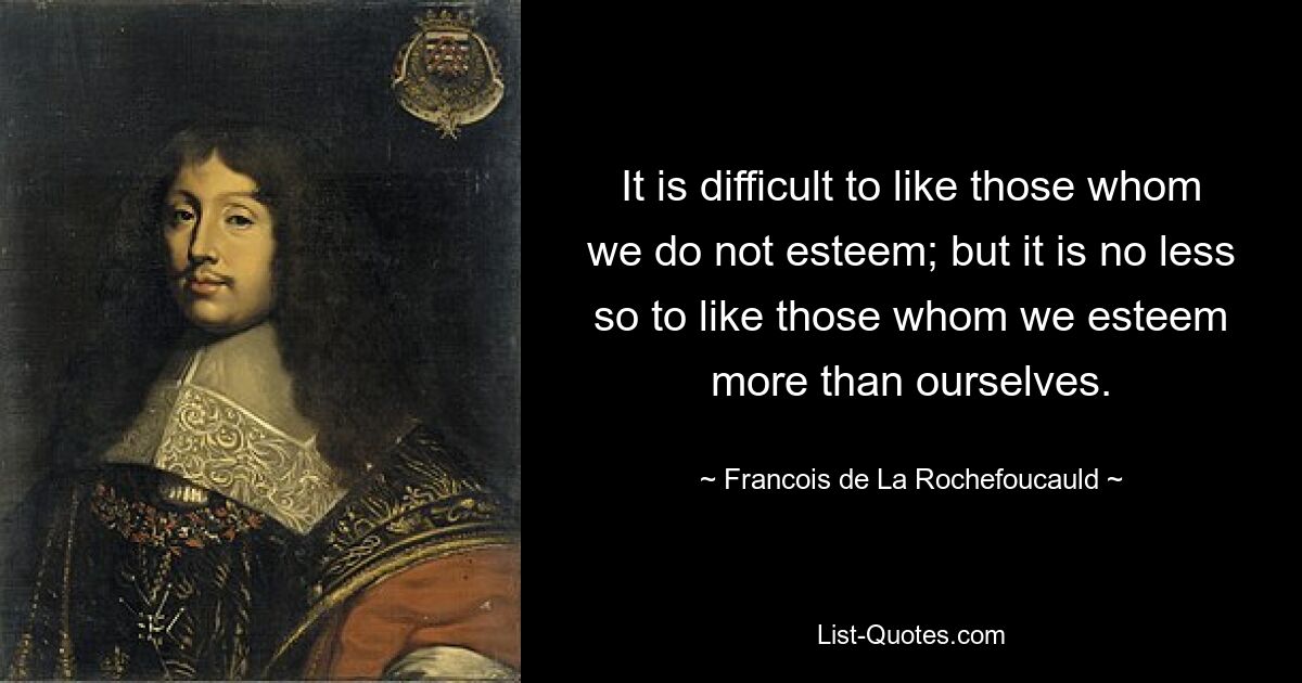 It is difficult to like those whom we do not esteem; but it is no less so to like those whom we esteem more than ourselves. — © Francois de La Rochefoucauld