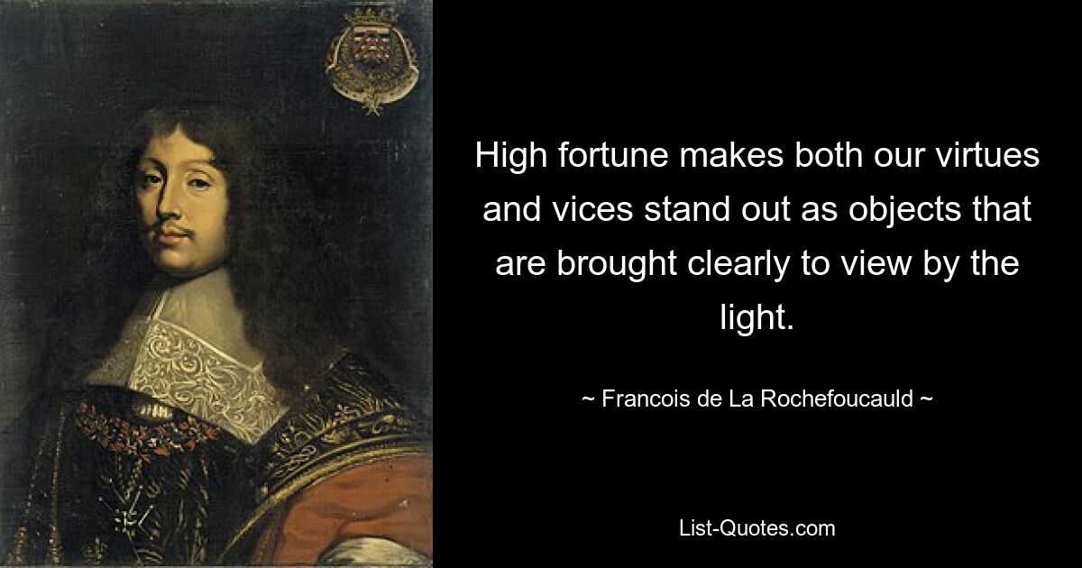 High fortune makes both our virtues and vices stand out as objects that are brought clearly to view by the light. — © Francois de La Rochefoucauld