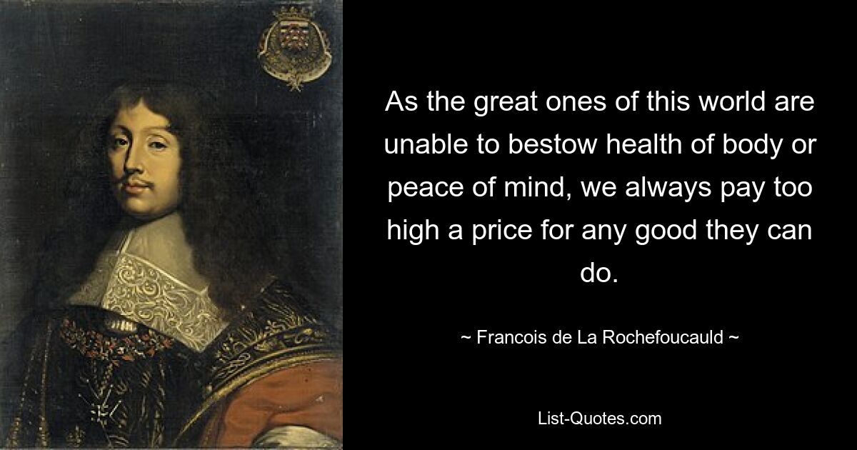 As the great ones of this world are unable to bestow health of body or peace of mind, we always pay too high a price for any good they can do. — © Francois de La Rochefoucauld