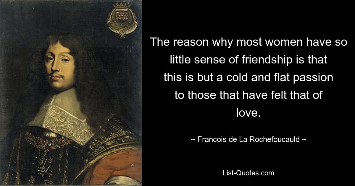 The reason why most women have so little sense of friendship is that this is but a cold and flat passion to those that have felt that of love. — © Francois de La Rochefoucauld