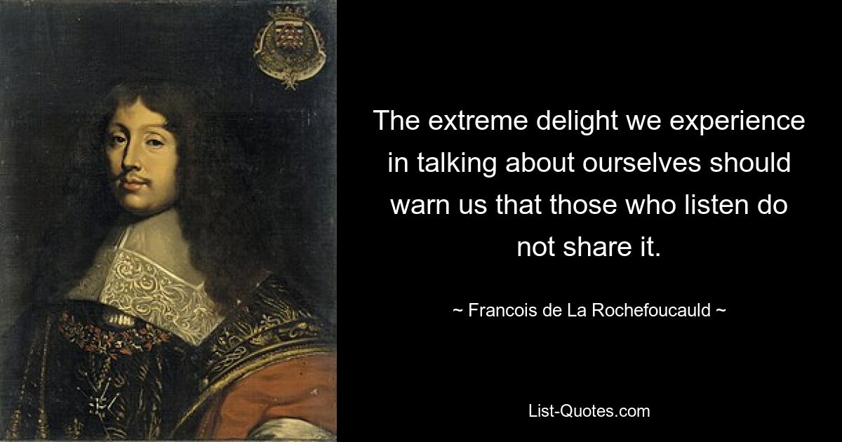 The extreme delight we experience in talking about ourselves should warn us that those who listen do not share it. — © Francois de La Rochefoucauld