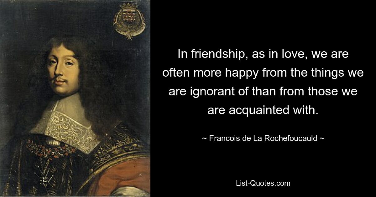 In friendship, as in love, we are often more happy from the things we are ignorant of than from those we are acquainted with. — © Francois de La Rochefoucauld