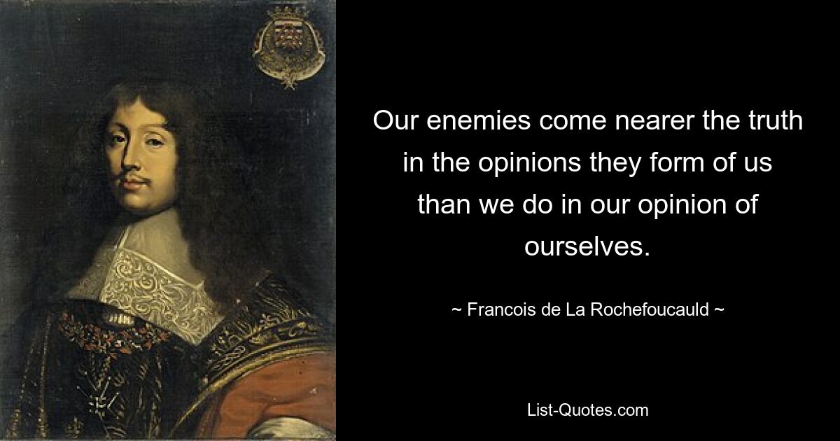 Our enemies come nearer the truth in the opinions they form of us than we do in our opinion of ourselves. — © Francois de La Rochefoucauld