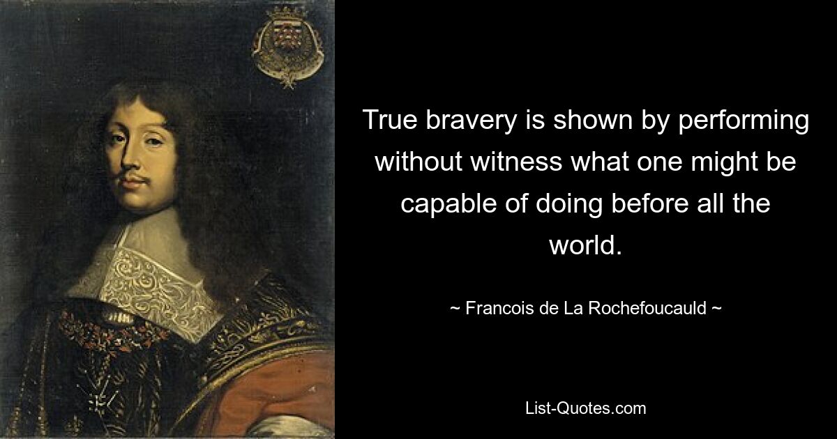 True bravery is shown by performing without witness what one might be capable of doing before all the world. — © Francois de La Rochefoucauld