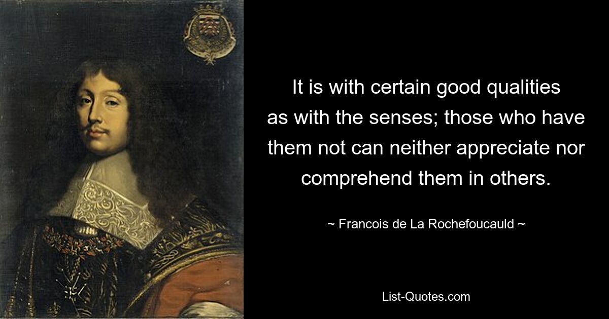 It is with certain good qualities as with the senses; those who have them not can neither appreciate nor comprehend them in others. — © Francois de La Rochefoucauld