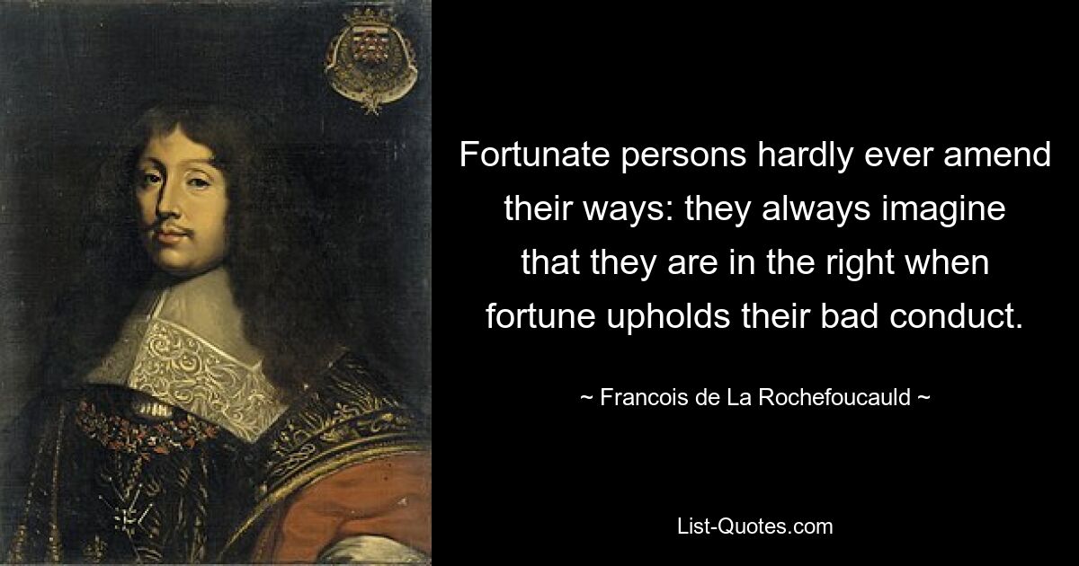 Fortunate persons hardly ever amend their ways: they always imagine that they are in the right when fortune upholds their bad conduct. — © Francois de La Rochefoucauld