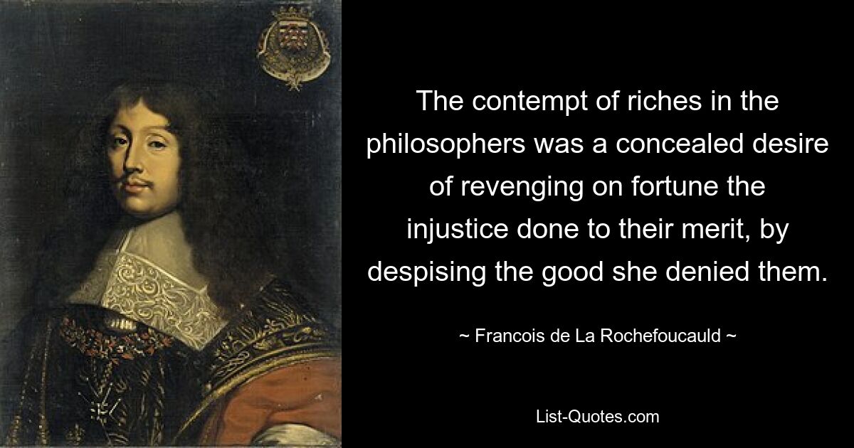 The contempt of riches in the philosophers was a concealed desire of revenging on fortune the injustice done to their merit, by despising the good she denied them. — © Francois de La Rochefoucauld