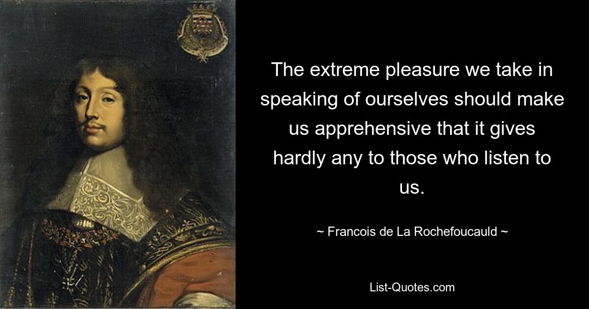 The extreme pleasure we take in speaking of ourselves should make us apprehensive that it gives hardly any to those who listen to us. — © Francois de La Rochefoucauld