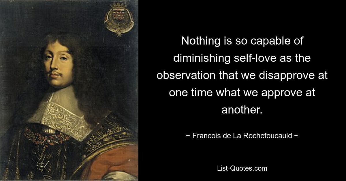 Nothing is so capable of diminishing self-love as the observation that we disapprove at one time what we approve at another. — © Francois de La Rochefoucauld