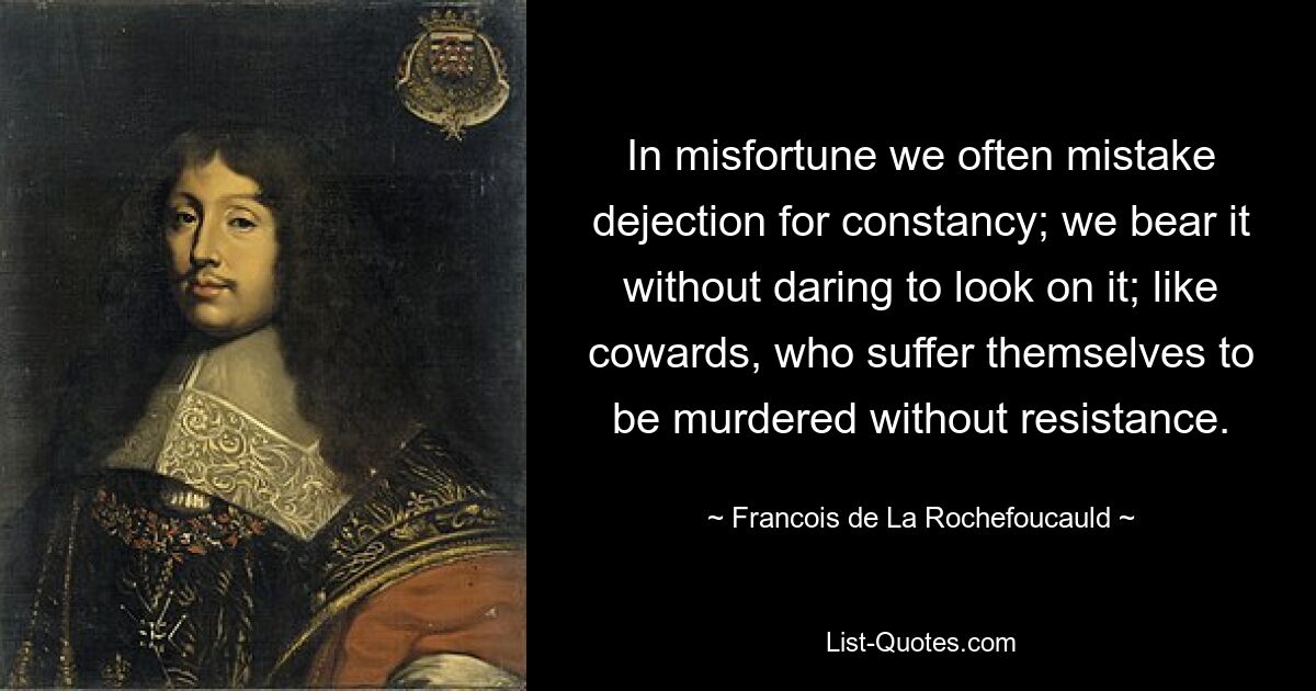 In misfortune we often mistake dejection for constancy; we bear it without daring to look on it; like cowards, who suffer themselves to be murdered without resistance. — © Francois de La Rochefoucauld